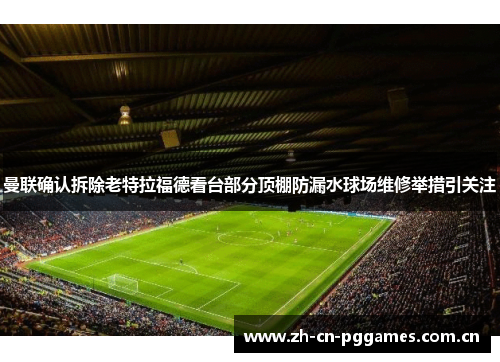 曼联确认拆除老特拉福德看台部分顶棚防漏水球场维修举措引关注